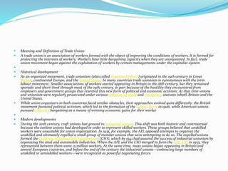  Meaning and Definition of Trade Union:
 A trade union is an association of workers formed with the object of improving the conditions of workers. It is formed for
protecting the interests of workers. Workers have little bargaining capacity when they are unorganized. In fact, trade
union movement began against the exploitation of workers by certain managements under the capitalist system

 Historical development
 As an organized movement, trade unionism (also called organized labour) originated in the 19th century in Great
Britain, continental Europe, and the United States. In many countries trade unionism is synonymous with the term
labour movement. Smaller associations of workers started appearing in Britain in the 18th century, but they remained
sporadic and short-lived through most of the 19th century, in part because of the hostility they encountered from
employers and government groups that resented this new form of political and economic activism. At that time unions
and unionists were regularly prosecuted under various restraint-of-trade and conspiracy statutes inboth Britain and the
United States.
 While union organizers in both countries faced similar obstacles, their approaches evolved quite differently: the British
movement favoured political activism, which led to the formation of the Labour Party in 1906, while American unions
pursued collective bargaining as a means of winning economic gains for their worker

 Modern developments
 During the 20th century, craft unions lost ground to industrial unions. This shift was both historic and controversial
because the earliest unions had developed in order to represent skilled workers. These groups believed that unskilled
workers were unsuitable for union organization. In 1935, for example, the AFL opposed attempts to organize the
unskilled and ultimately expelled a small group of member unions that were attempting to do so. The expelled unions
formed the Congress of Industrial Organizations (CIO), which by 1941 had assured the success of industrial unionism by
organizing the steel and automobile industries. When the AFL and the CIO merged to form the AFL-CIO in 1955, they
represented between them some 15 million workers. At the same time, mass unions began appearing in Britain and
several European countries, and before the end of the century the industrial unions—embracing large numbers of
unskilled or semiskilled workers—were recognized as powerful negotiating forces
 