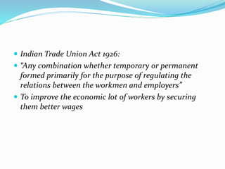  Indian Trade Union Act 1926:
 “Any combination whether temporary or permanent
formed primarily for the purpose of regulating the
relations between the workmen and employers”
 To improve the economic lot of workers by securing
them better wages
 