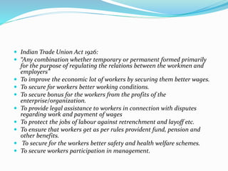  Indian Trade Union Act 1926:
 “Any combination whether temporary or permanent formed primarily
for the purpose of regulating the relations between the workmen and
employers”
 To improve the economic lot of workers by securing them better wages.
 To secure for workers better working conditions.
 To secure bonus for the workers from the profits of the
enterprise/organization.
 To provide legal assistance to workers in connection with disputes
regarding work and payment of wages
 To protect the jobs of labour against retrenchment and layoff etc.
 To ensure that workers get as per rules provident fund, pension and
other benefits.
 To secure for the workers better safety and health welfare schemes.
 To secure workers participation in management.
 