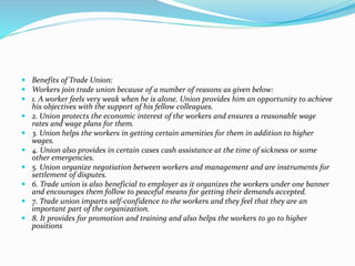  Benefits of Trade Union:
 Workers join trade union because of a number of reasons as given below:
 1. A worker feels very weak when he is alone. Union provides him an opportunity to achieve
his objectives with the support of his fellow colleagues.
 2. Union protects the economic interest of the workers and ensures a reasonable wage
rates and wage plans for them.
 3. Union helps the workers in getting certain amenities for them in addition to higher
wages.
 4. Union also provides in certain cases cash assistance at the time of sickness or some
other emergencies.
 5. Union organize negotiation between workers and management and are instruments for
settlement of disputes.
 6. Trade union is also beneficial to employer as it organizes the workers under one banner
and encourages them follow to peaceful means for getting their demands accepted.
 7. Trade union imparts self-confidence to the workers and they feel that they are an
important part of the organization.
 8. It provides for promotion and training and also helps the workers to go to higher
positions
 