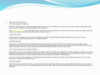  Advantages of Trades Unions
 1. Increase wages for its members
Industries with trade unions tend to have higher wages than non-unionised industries. Trade unions can pursue collective bargaining giving
workers a greater influence in negotiating a fairer pay settlement.
The efficiency wage theory states that higher wages can also lead to increased productivity. If workers feel they are getting a higher wage, they
can feel more loyalty towards the firm and seek to work for its success.
2. Represent workers
Trades Unions can also protect workers from exploitation, and help to uphold health and safety legislation. Trades unions can give
representation to workers facing legal action or unfair dismissal.
3. Productivity deals
Trades unions can help to negotiate and implement new working practices which help to increase productivity. For example, in wage
negotiations, firms may agree to increase pay, on the condition of implementing new practices, which lead to higher productivity. If the trade
union is on board, then they can help create good working relationships between the owners and workers.
4. Poor wage growth in non-unionised workforce
Modern labour markets are increasingly flexible with weaker trade unions. These new developments in labour markets have led to a rise in job
insecurity, low-wage growth and the rise of zero-hour contracts. Non-unionised labour helps firms be more profitable, but wages as a share of
GDP has declined since 2007. Unions could help redress the monopoly power of modern multinationals.
In 2011 there were 6,135,126 members in TUC-affiliated unions, down from a peak of 12,172,508 in 1980. Trade union density was 14.1% in the
private sector and 56.5% in the public sector.
5. Reduce inequality
From the late 1890s to 1980s, the UK saw a growth in trade union membership. This was also a period of falling inequality and a reduction in
relative poverty. Since trade union membership peaked in the early 1980s, this trend of reduced inequality has been reversed and inequality has
increased.
 