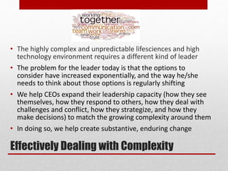 Effectively Dealing with Complexity
• The highly complex and unpredictable lifesciences and high
technology environment requires a different kind of leader
• The problem for the leader today is that the options to
consider have increased exponentially, and the way he/she
needs to think about those options is regularly shifting
• We help CEOs expand their leadership capacity (how they see
themselves, how they respond to others, how they deal with
challenges and conflict, how they strategize, and how they
make decisions) to match the growing complexity around them
• In doing so, we help create substantive, enduring change
 