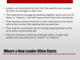 Where a New Leader Often Starts
• Leaders are faced with the fact that the world is too complex
for them to manage on their own
• They attempt to manage by banding together with some set of
ideas, or “experts,” that will rescue them from that complexity
• They become overly immersed in their enterprise to the point
where they cannot take appropriate perspectives
• They look for a particular set of existing organizational norms
as to what success looks like
• They are hesitant to directly challenge others or take risks
without the assurance of an “expert” or “advisor”
 