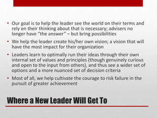Where a New Leader Will Get To
• Our goal is to help the leader see the world on their terms and
rely on their thinking about that is necessary; advisers no
longer have “the answer” – but bring possibilities
• We help the leader create his/her own vision; a vision that will
have the most impact for their organization
• Leaders learn to optimally run their ideas through their own
internal set of values and principles (though genuinely curious
and open to the input from others), and thus see a wider set of
options and a more nuanced set of decision criteria
• Most of all, we help cultivate the courage to risk failure in the
pursuit of greater achievement
 