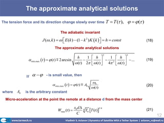 The approximate analytical solutions
The tension force and its direction change slowly over time                     T  T ( ),    ( )

                                      The adiabatic invariant

                         J (, k )    E (k )  (1  k 2 ) K  k   h  const
                                                                                                       (18)

                                  The approximate analytical solutions
                                                                            2                 3
                                                    h      1     h         1        h 
                min,max  t    (t )  2 arcsin                         2
                                                                  (t )  4          (t )   ...    (19)
                                                    (t ) 2                               


              If        - is small value, then

                                                                0
                                 min,max  t    (t )  A0                                            (20)
                                                                 (t )
where   A0   is the arbitrary constant

  Micro-acceleration at the point the remote at a distance d from the mass center

                                                  x0 d  4
                                    Wmax (t )             T0 T (t )
                                                                      3/4
                                                                                                         (21)
                                                    C
                                                                                                                12
 