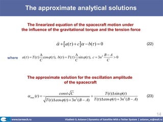 The approximate analytical solutions

           The linearized equation of the spacecraft motion under
        the influence of the gravitational torque and the tension force


                                       a( )  c   b( )  0
                                                                                                      (22)


                                                                         B A
where   a( )  T ( )     cos  ( ), b( )  T ( ) sin  ( ), c  3n 2      0
                         C                           C                      C



            The approximate solution for the oscillation amplitude
                             of the spacecraft

                                       const C                               T (t ) sin  (t )
             max (t )                                                                                (23)
                             T (t ) cos  (t )  3n ( B  A)
                                                   2                T (t ) cos  (t )  3n2 ( B  A)


                                                                                                               14
 