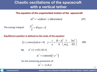 Chaotic oscillations of the spacecraft
                  with a vertical tether
           The equation of the unperturbed motion of the spacecraft

                              a sin   c sin  cos            (27)


                           2
The energy integral:              W ( )  E
                           2

Equilibrium position is defined as the roots of the equation

                                               c B A 1    3 2 
                  1   cos   sin   0,                    (28)
                                               a    m2l0 ES 

                 for     *    ,0   0,  

                                    *   arccos   1 
                 for the remaining provisions of
                                      *   , 0, 
                                                                            16
 