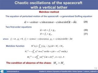 Chaotic oscillations of the spacecraft
                    with a vertical tether
                                                   Melnikov method
  The equation of perturbed motion of the spacecraft - a generalized Duffing equation

                          a sin   c sin  cos   sin sin t   .
                                                                                                  (29)

  Two first-order equations
                                                       f1  g1 ,
                                                                                                    (30)
                                                     f2  g2 ,
                                                                                                    (31)

where   f1   , g1  0, f 2  a sin   c sin  cos  , g 2   sin  sin t  

                                                   
  Melnikov function                M  (t0 )   ( f1g2  f 2 g1 )dt  M   M  ,
                                                   

                                        
                         M  ( k )     k ) sin  k ) sin (t  t0 )dt   I k ) sin(t0 )
                                            (          (                            (
                                        

                                               
                            M  ( k )    ( k ) )2dt   J k ) , k  1,2...5
                                                (               (
                                              


  The condition of absence of the chaos:                                 M  M
                                                                                                            19
 