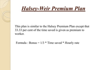 Halsey-Weir Premium Plan
This plan is similar to the Halsey Premium Plan except that
33.33 per cent of the time saved is given as premium to
worker.
Formula : Bonus = 1/3 * Time saved * Hourly rate

 