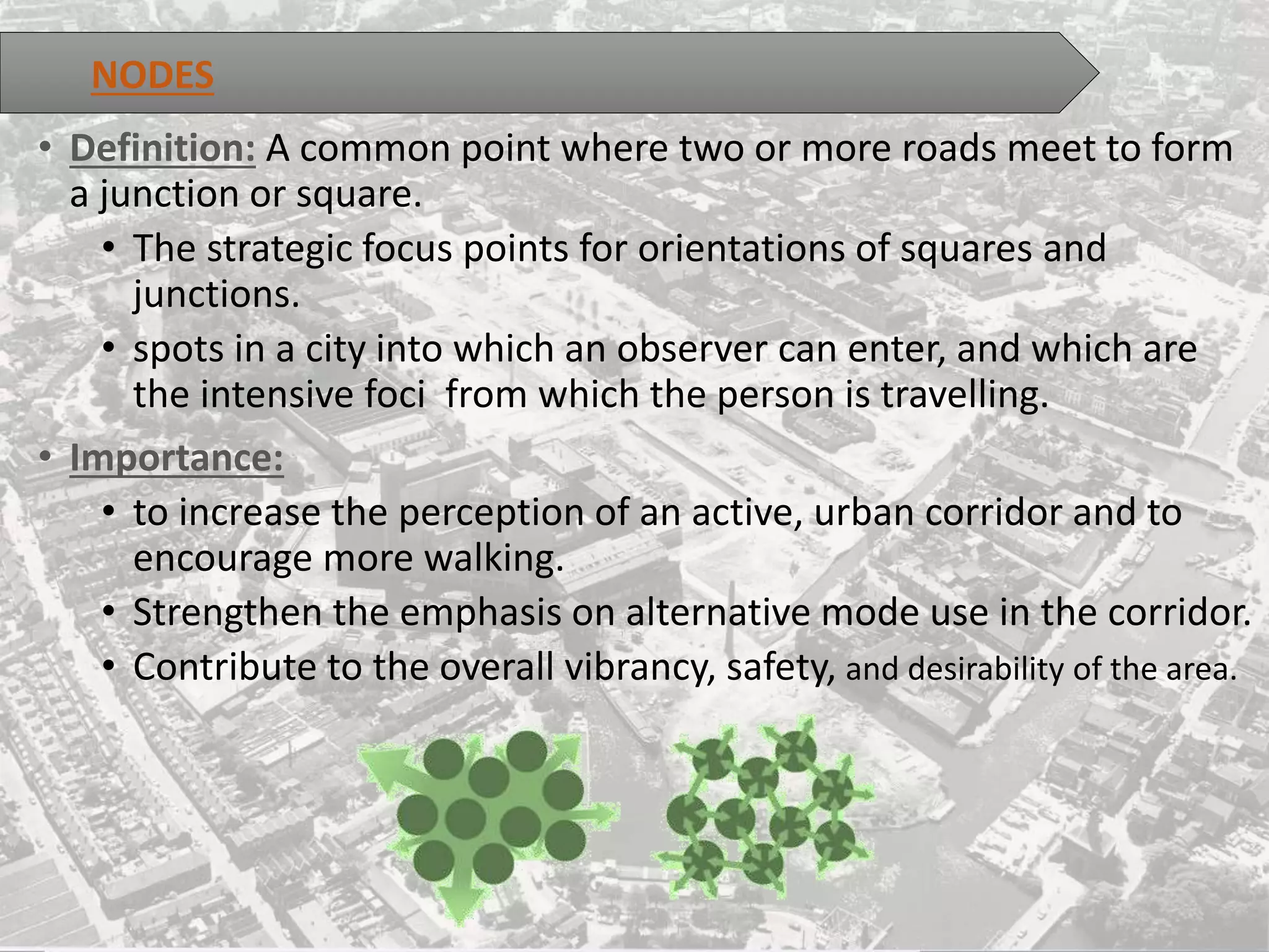 • Definition: A common point where two or more roads meet to form
a junction or square.
• The strategic focus points for orientations of squares and
junctions.
• spots in a city into which an observer can enter, and which are
the intensive foci from which the person is travelling.
• Importance:
• to increase the perception of an active, urban corridor and to
encourage more walking.
• Strengthen the emphasis on alternative mode use in the corridor.
• Contribute to the overall vibrancy, safety, and desirability of the area.
NODES
 