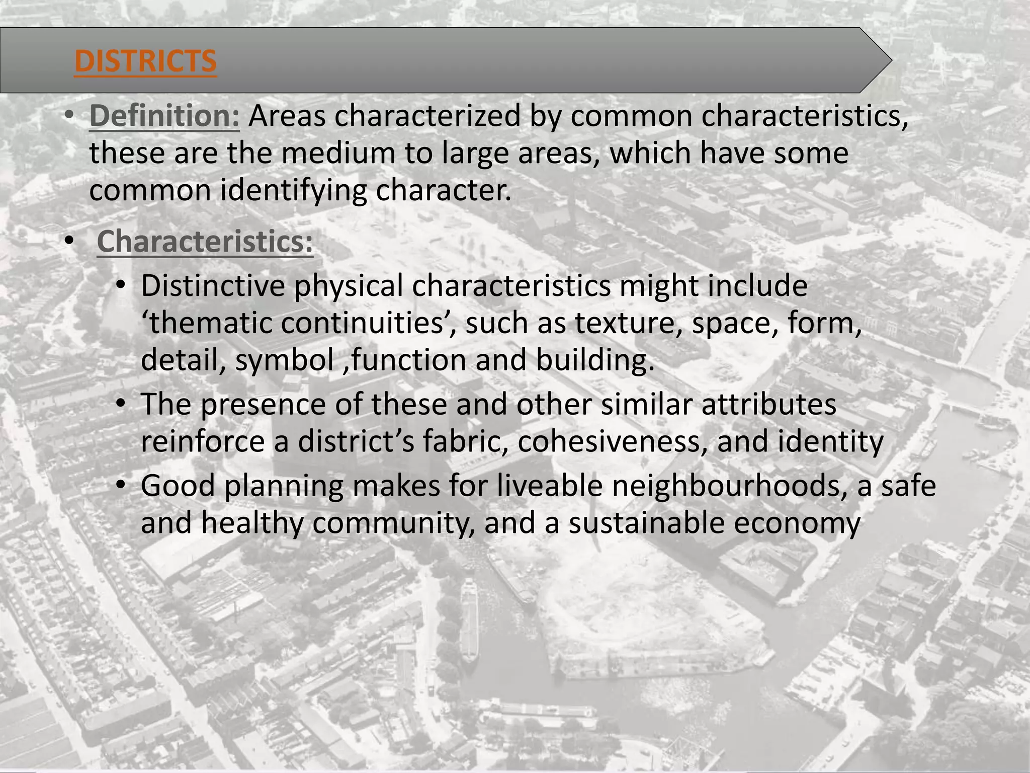 • Definition: Areas characterized by common characteristics,
these are the medium to large areas, which have some
common identifying character.
• Characteristics:
• Distinctive physical characteristics might include
‘thematic continuities’, such as texture, space, form,
detail, symbol ,function and building.
• The presence of these and other similar attributes
reinforce a district’s fabric, cohesiveness, and identity
• Good planning makes for liveable neighbourhoods, a safe
and healthy community, and a sustainable economy
DISTRICTS
 