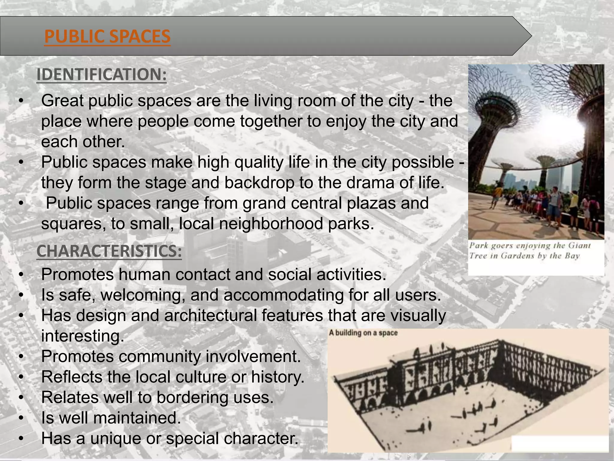 PUBLIC SPACES
• Great public spaces are the living room of the city - the
place where people come together to enjoy the city and
each other.
• Public spaces make high quality life in the city possible -
they form the stage and backdrop to the drama of life.
• Public spaces range from grand central plazas and
squares, to small, local neighborhood parks.
IDENTIFICATION:
CHARACTERISTICS:
• Promotes human contact and social activities.
• Is safe, welcoming, and accommodating for all users.
• Has design and architectural features that are visually
interesting.
• Promotes community involvement.
• Reflects the local culture or history.
• Relates well to bordering uses.
• Is well maintained.
• Has a unique or special character.
 
