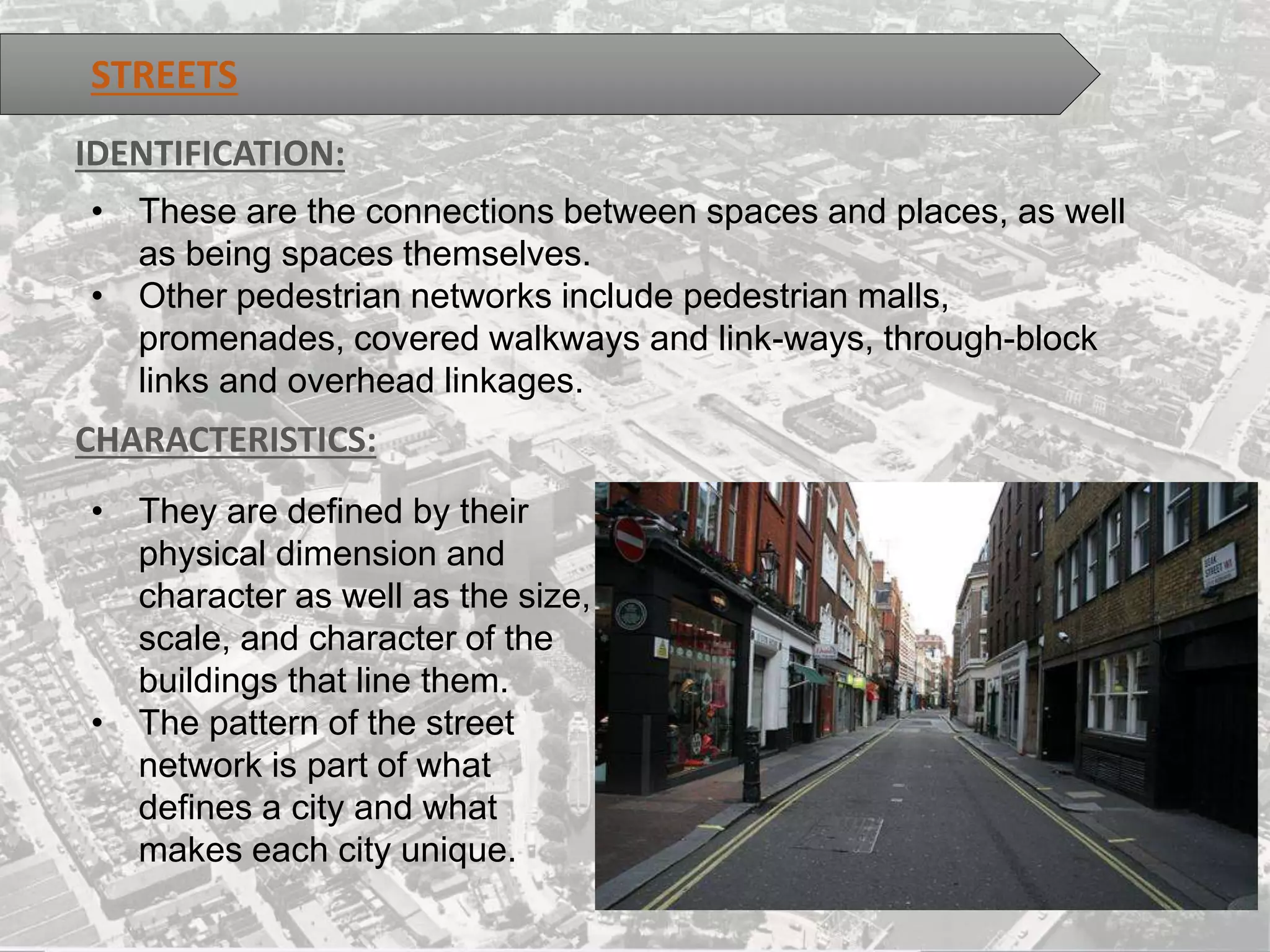 STREETS
IDENTIFICATION:
• These are the connections between spaces and places, as well
as being spaces themselves.
• Other pedestrian networks include pedestrian malls,
promenades, covered walkways and link-ways, through-block
links and overhead linkages.
CHARACTERISTICS:
• They are defined by their
physical dimension and
character as well as the size,
scale, and character of the
buildings that line them.
• The pattern of the street
network is part of what
defines a city and what
makes each city unique.
 