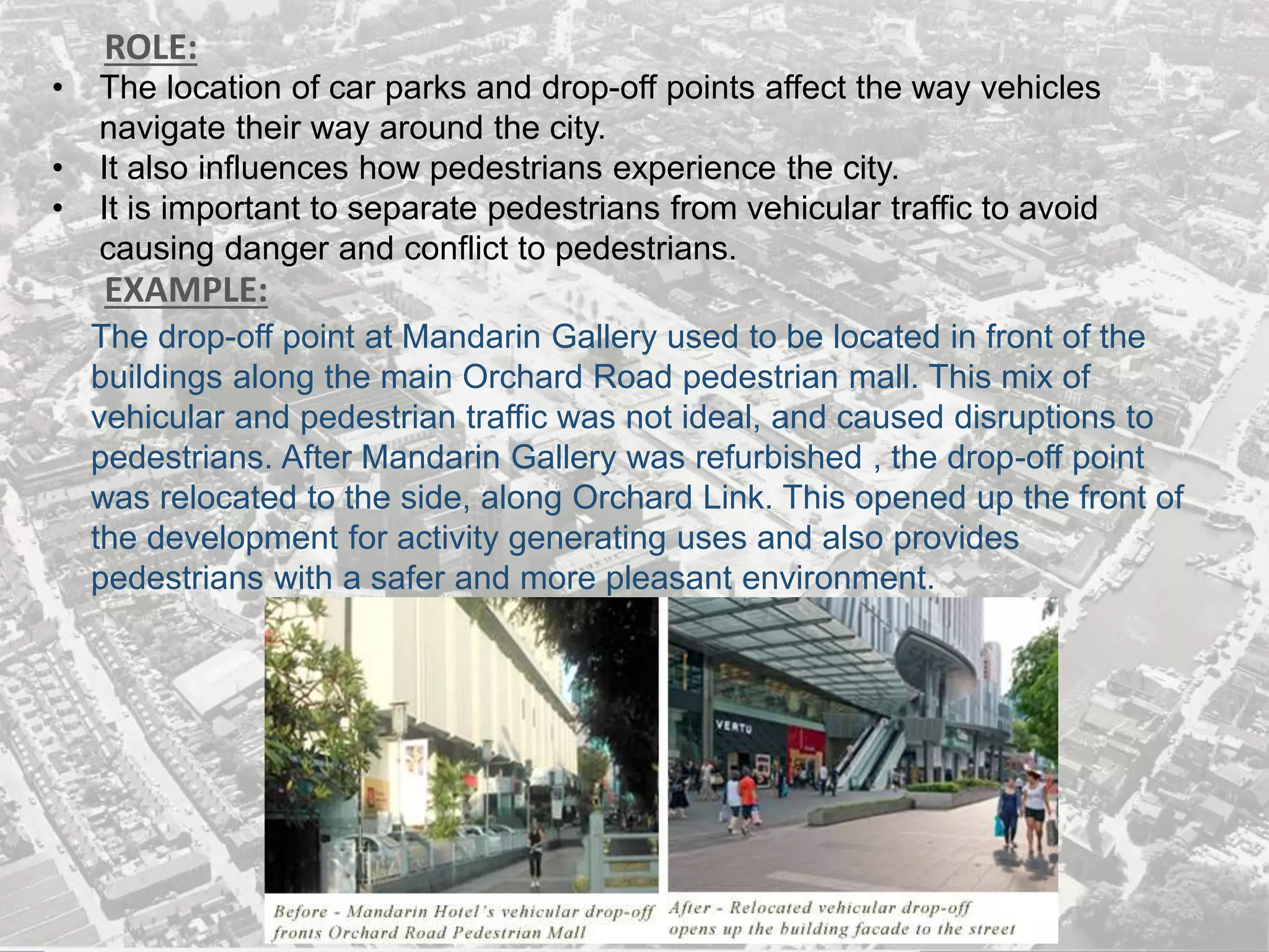 ROLE:
EXAMPLE:
• The location of car parks and drop-off points affect the way vehicles
navigate their way around the city.
• It also influences how pedestrians experience the city.
• It is important to separate pedestrians from vehicular traffic to avoid
causing danger and conflict to pedestrians.
The drop-off point at Mandarin Gallery used to be located in front of the
buildings along the main Orchard Road pedestrian mall. This mix of
vehicular and pedestrian traffic was not ideal, and caused disruptions to
pedestrians. After Mandarin Gallery was refurbished , the drop-off point
was relocated to the side, along Orchard Link. This opened up the front of
the development for activity generating uses and also provides
pedestrians with a safer and more pleasant environment.
 