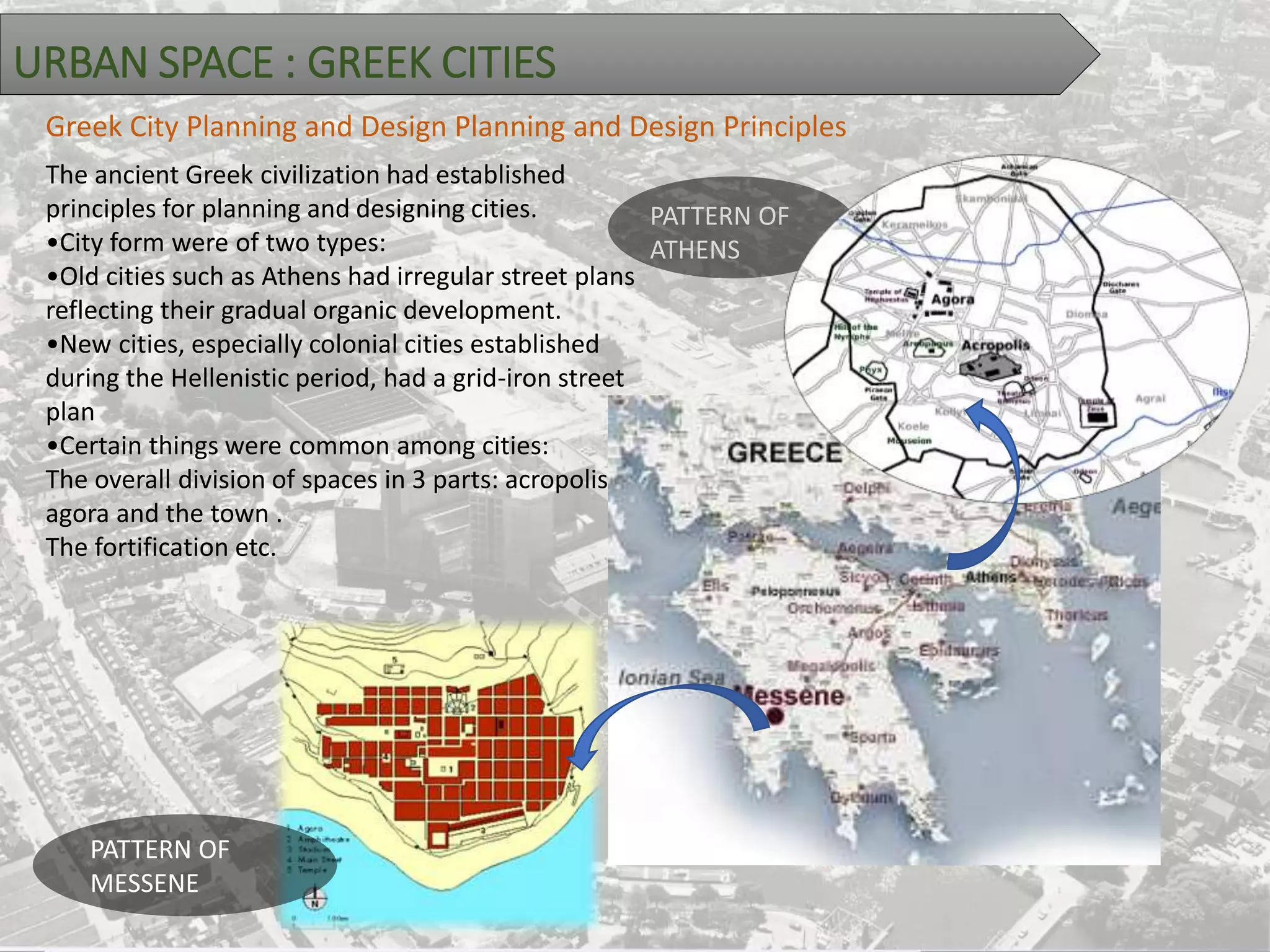 URBAN SPACE : GREEK CITIES
The ancient Greek civilization had established
principles for planning and designing cities.
•City form were of two types:
•Old cities such as Athens had irregular street plans
reflecting their gradual organic development.
•New cities, especially colonial cities established
during the Hellenistic period, had a grid-iron street
plan
•Certain things were common among cities:
The overall division of spaces in 3 parts: acropolis,
agora and the town .
The fortification etc.
Greek City Planning and Design Planning and Design Principles
PATTERN OF
ATHENS
PATTERN OF
MESSENE
 
