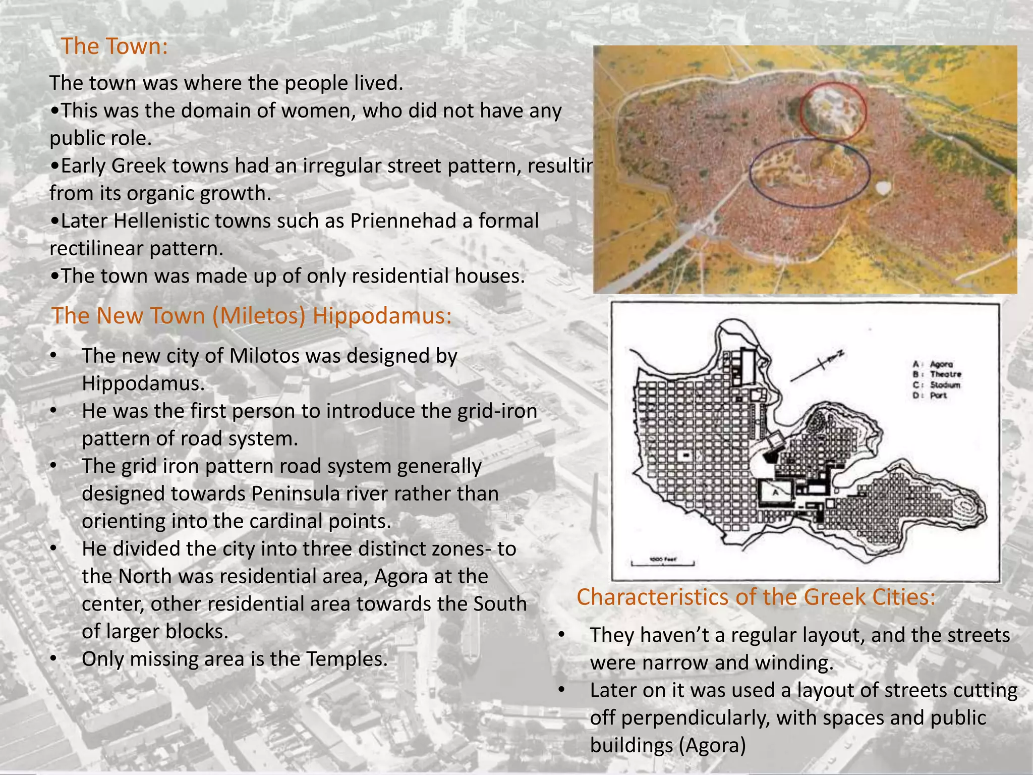 The Town:
The town was where the people lived.
•This was the domain of women, who did not have any
public role.
•Early Greek towns had an irregular street pattern, resulting
from its organic growth.
•Later Hellenistic towns such as Priennehad a formal
rectilinear pattern.
•The town was made up of only residential houses.
The New Town (Miletos) Hippodamus:
• The new city of Milotos was designed by
Hippodamus.
• He was the first person to introduce the grid-iron
pattern of road system.
• The grid iron pattern road system generally
designed towards Peninsula river rather than
orienting into the cardinal points.
• He divided the city into three distinct zones- to
the North was residential area, Agora at the
center, other residential area towards the South
of larger blocks.
• Only missing area is the Temples.
• They haven’t a regular layout, and the streets
were narrow and winding.
• Later on it was used a layout of streets cutting
off perpendicularly, with spaces and public
buildings (Agora)
Characteristics of the Greek Cities:
 