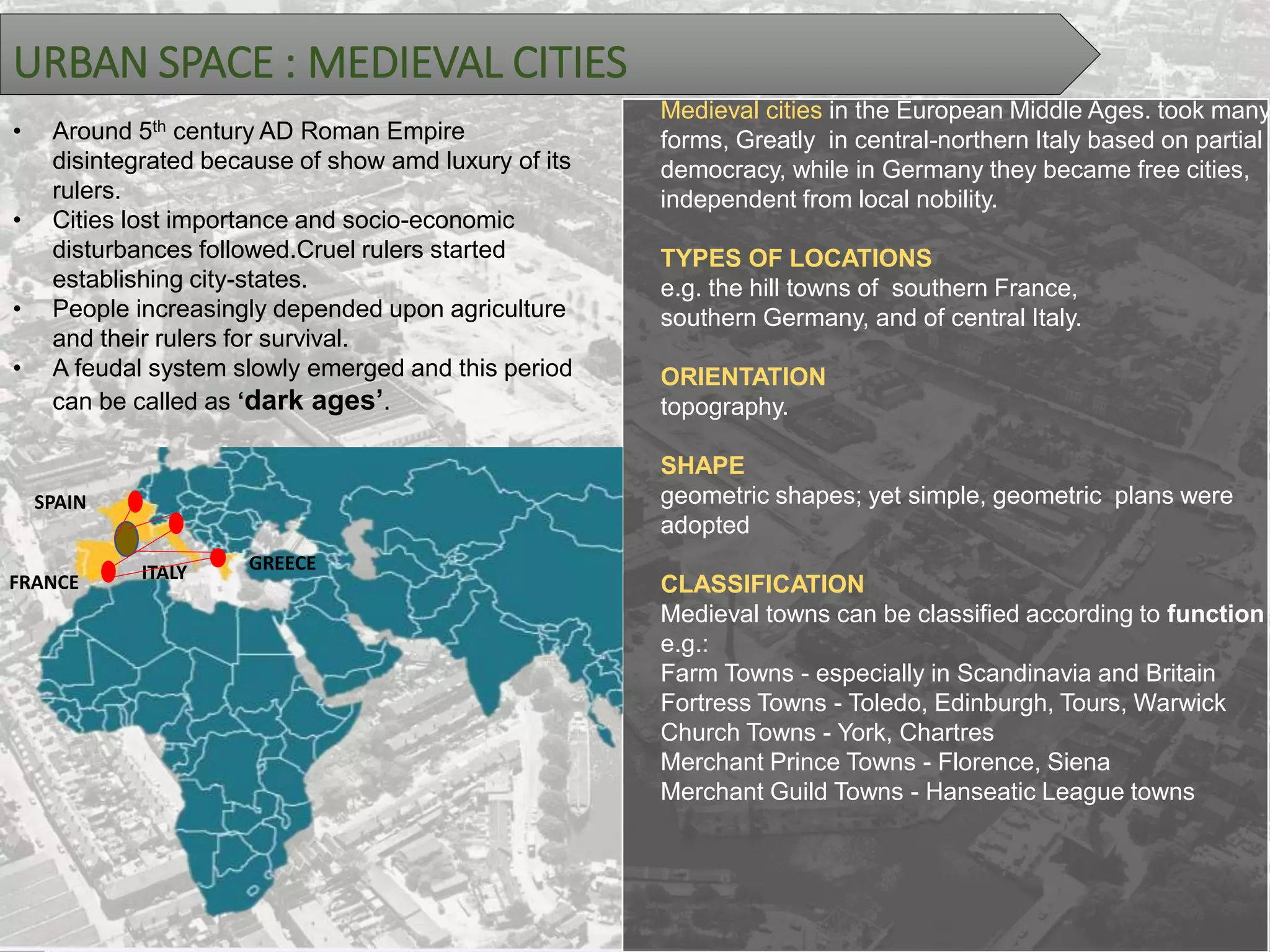 URBAN SPACE : MEDIEVAL CITIES
• Around 5th century AD Roman Empire
disintegrated because of show amd luxury of its
rulers.
• Cities lost importance and socio-economic
disturbances followed.Cruel rulers started
establishing city-states.
• People increasingly depended upon agriculture
and their rulers for survival.
• A feudal system slowly emerged and this period
can be called as ‘dark ages’.
Medieval cities in the European Middle Ages. took many
forms, Greatly in central-northern Italy based on partial
democracy, while in Germany they became free cities,
independent from local nobility.
TYPES OF LOCATIONS
e.g. the hill towns of southern France,
southern Germany, and of central Italy.
ORIENTATION
topography.
SHAPE
geometric shapes; yet simple, geometric plans were
adopted
CLASSIFICATION
Medieval towns can be classified according to function
e.g.:
Farm Towns - especially in Scandinavia and Britain
Fortress Towns - Toledo, Edinburgh, Tours, Warwick
Church Towns - York, Chartres
Merchant Prince Towns - Florence, Siena
Merchant Guild Towns - Hanseatic League towns
GREECE
FRANCE
SPAIN
ITALY
 
