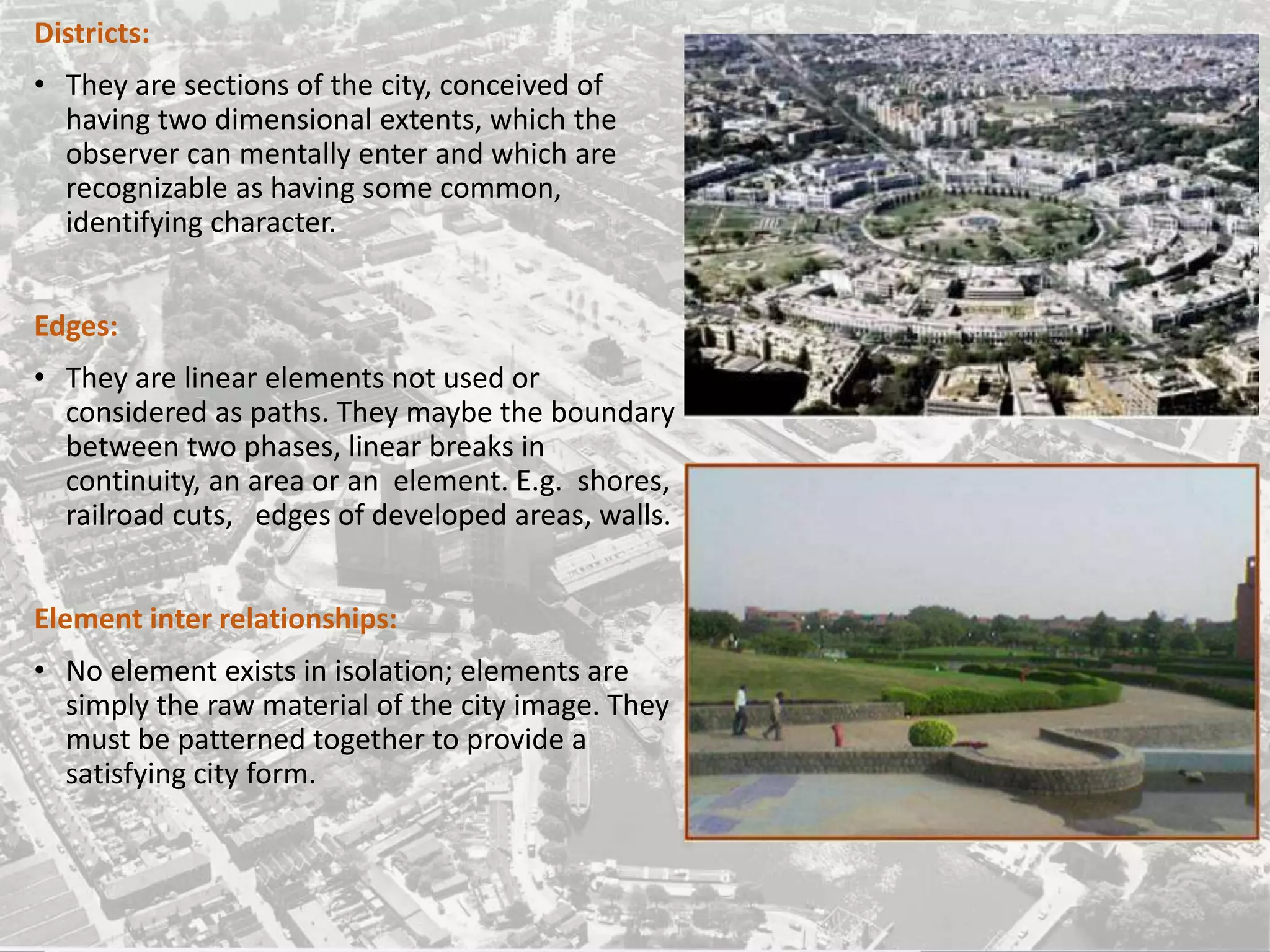 Districts:
• They are sections of the city, conceived of
having two dimensional extents, which the
observer can mentally enter and which are
recognizable as having some common,
identifying character.
Edges:
• They are linear elements not used or
considered as paths. They maybe the boundary
between two phases, linear breaks in
continuity, an area or an element. E.g. shores,
railroad cuts, edges of developed areas, walls.
Element inter relationships:
• No element exists in isolation; elements are
simply the raw material of the city image. They
must be patterned together to provide a
satisfying city form.
 