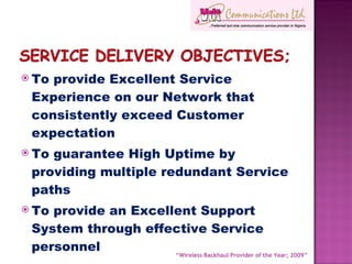 To provide Excellent Service Experience on our Network that consistently exceed Customer expectation To guarantee High Uptime by providing multiple redundant Service paths To provide an Excellent Support System through effective Service personnel  “ Wireless Backhaul Provider of the Year; 2009” 