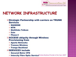 Strategic Partnership with carriers on TRUNK Services MAINONE MTN Multilinks Telkom Zain Phase-3 ACCESS ubiquity through Wireless Provisioning from Aperto Networks Tranzeo Wireless Trango Backhaul SERVICES include Secured Metro VPN Intercity Fibre Optic Service Corporate Internet Services “ Wireless Backhaul Provider of the Year; 2009” 