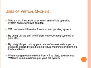 USES OF VIRTUAL MACHINE :
 Virtual machines allow user to run an multiple operating
system on his windows desktop.
 VM use to run different software on an operating system.
 By using VM we can try different new operating systems on
your O/S.
 By using VM you can try your new software or web apps or
even site design by just building virtual machines and running
the tests there.
 When you get ready to move from XP to Vista, you can use
VMWare to make a backup of your old system.
 