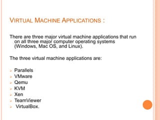VIRTUAL MACHINE APPLICATIONS :
There are three major virtual machine applications that run
on all three major computer operating systems
(Windows, Mac OS, and Linux).
The three virtual machine applications are:
 Parallels
 VMware
 Qemu
 KVM
 Xen
 TeamViewer
 VirtualBox.
 