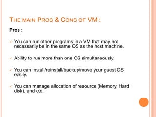 THE MAIN PROS & CONS OF VM :
Pros :
 You can run other programs in a VM that may not
necessarily be in the same OS as the host machine.
 Ability to run more than one OS simultaneously.
 You can install/reinstall/backup/move your guest OS
easily.
 You can manage allocation of resource (Memory, Hard
disk), and etc.
 
