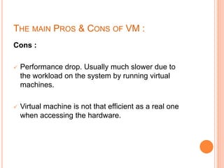 THE MAIN PROS & CONS OF VM :
Cons :
 Performance drop. Usually much slower due to
the workload on the system by running virtual
machines.
 Virtual machine is not that efficient as a real one
when accessing the hardware.
 