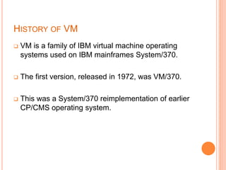 HISTORY OF VM
 VM is a family of IBM virtual machine operating
systems used on IBM mainframes System/370.
 The first version, released in 1972, was VM/370.
 This was a System/370 reimplementation of earlier
CP/CMS operating system.
 