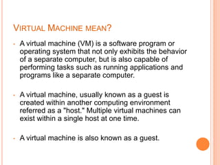 VIRTUAL MACHINE MEAN?
• A virtual machine (VM) is a software program or
operating system that not only exhibits the behavior
of a separate computer, but is also capable of
performing tasks such as running applications and
programs like a separate computer.
• A virtual machine, usually known as a guest is
created within another computing environment
referred as a "host." Multiple virtual machines can
exist within a single host at one time.
• A virtual machine is also known as a guest.
 