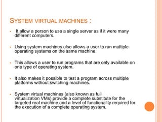 SYSTEM VIRTUAL MACHINES :
 It allow a person to use a single server as if it were many
different computers.
 Using system machines also allows a user to run multiple
operating systems on the same machine.
 This allows a user to run programs that are only available on
one type of operating system.
 It also makes it possible to test a program across multiple
platforms without switching machines.
 System virtual machines (also known as full
virtualization VMs) provide a complete substitute for the
targeted real machine and a level of functionality required for
the execution of a complete operating system.
 