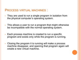 PROCESS VIRTUAL MACHINES :
 They are used to run a single program in isolation from
the physical computer’s operating system.
 This allows a user to run a program that might otherwise
be incompatible with the normal operating system.
 Each process machine is created to run a specific
program and exists only while the program is running.
 Closing the program it is running will make a process
machine disappear, and opening that program again will
create a new virtual machine.
 