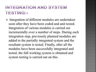  Integration of different modules are undertaken
soon after they have been coded and unit tested.
Integration of various modules is carried out
incrementally over a number of steps. During each
integration step, previously planned modules are
added to the partially integrated system and the
resultant system is tested. Finally, after all the
modules have been successfully integrated and
tested, the full working system is obtained and
system testing is carried out on this.
 