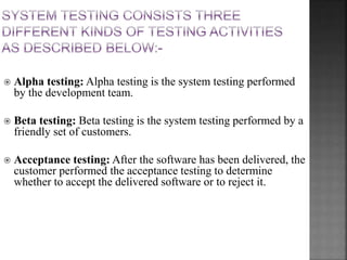  Alpha testing: Alpha testing is the system testing performed
by the development team.
 Beta testing: Beta testing is the system testing performed by a
friendly set of customers.
 Acceptance testing: After the software has been delivered, the
customer performed the acceptance testing to determine
whether to accept the delivered software or to reject it.
 