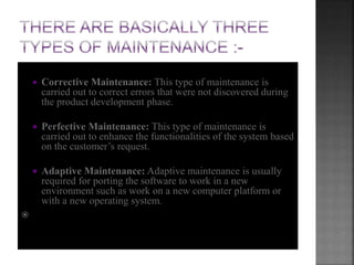  Corrective Maintenance: This type of maintenance is
carried out to correct errors that were not discovered during
the product development phase.
 Perfective Maintenance: This type of maintenance is
carried out to enhance the functionalities of the system based
on the customer’s request.
 Adaptive Maintenance: Adaptive maintenance is usually
required for porting the software to work in a new
environment such as work on a new computer platform or
with a new operating system.

 