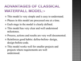  This model is very simple and is easy to understand.
 Phases in this model are processed one at a time.
 Each stage in the model is clearly defined.
 This model has very clear and well understood
milestones.
 Process, actions and results are very well documented.
 Reinforces good habits: define-before- design,
design-before-code.
 This model works well for smaller projects and
projects where requirements are well
understood.
 