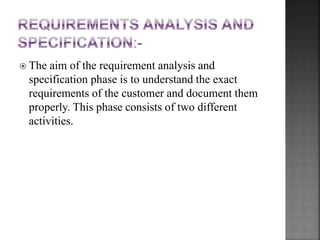  The aim of the requirement analysis and
specification phase is to understand the exact
requirements of the customer and document them
properly. This phase consists of two different
activities.
 