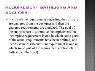  Firstly all the requirements regarding the software
are gathered from the customer and then the
gathered requirements are analyzed. The goal of
the analysis part is to remove incompleteness (an
incomplete requirement is one in which some parts
of the actual requirements have been omitted) and
inconsistencies (inconsistent requirement is one in
which some part of the requirement contradicts
with some other part).
 