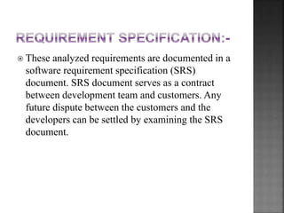  These analyzed requirements are documented in a
software requirement specification (SRS)
document. SRS document serves as a contract
between development team and customers. Any
future dispute between the customers and the
developers can be settled by examining the SRS
document.
 