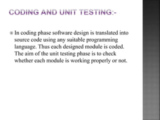  In coding phase software design is translated into
source code using any suitable programming
language. Thus each designed module is coded.
The aim of the unit testing phase is to check
whether each module is working properly or not.
 