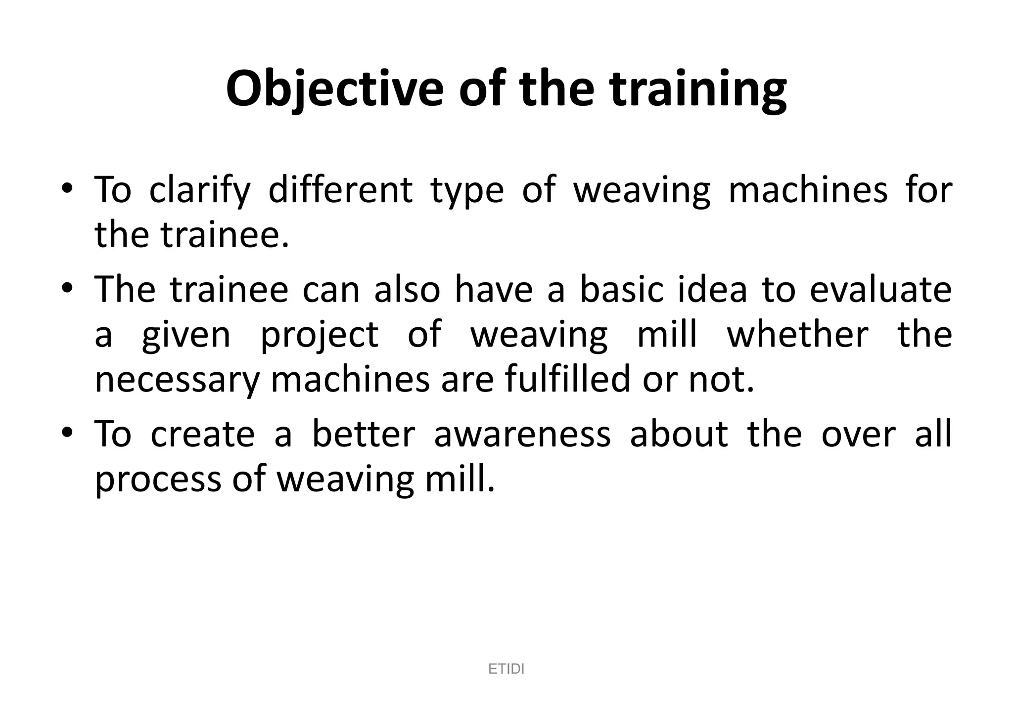 Objective of the training
• To clarify different type of weaving machines for
the trainee.
• The trainee can also have a basic idea to evaluate
a given project of weaving mill whether the
necessary machines are fulfilled or not.
• To create a better awareness about the over all
process of weaving mill.
ETIDI
 