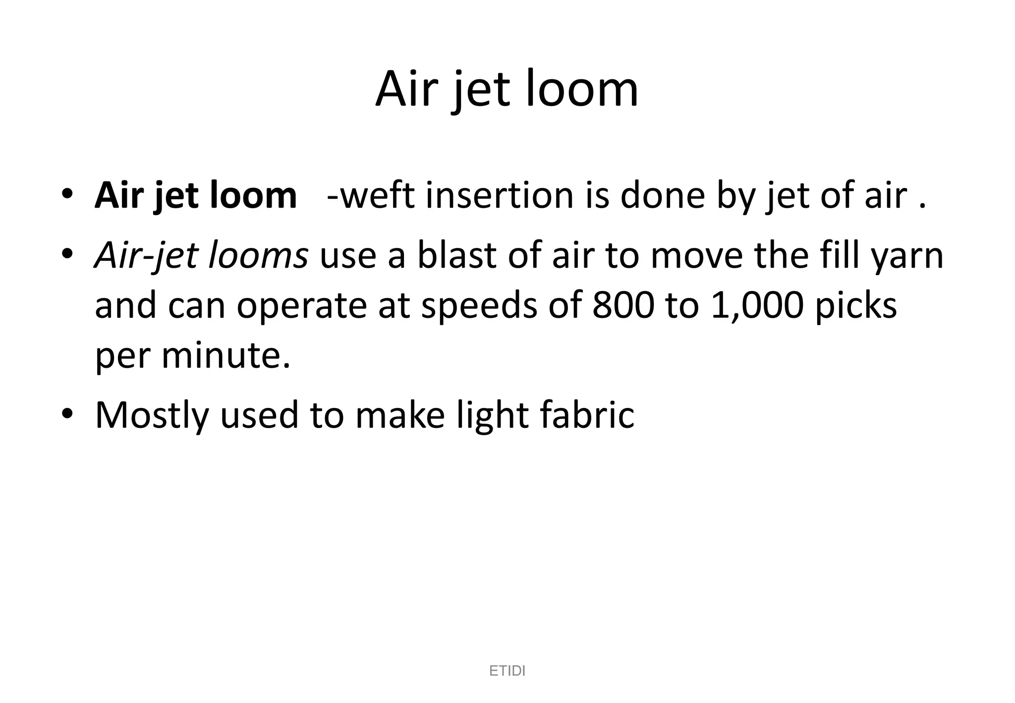 Air jet loom
• Air jet loom -weft insertion is done by jet of air .
• Air-jet looms use a blast of air to move the fill yarn
and can operate at speeds of 800 to 1,000 picks
per minute.
• Mostly used to make light fabric
ETIDI
 