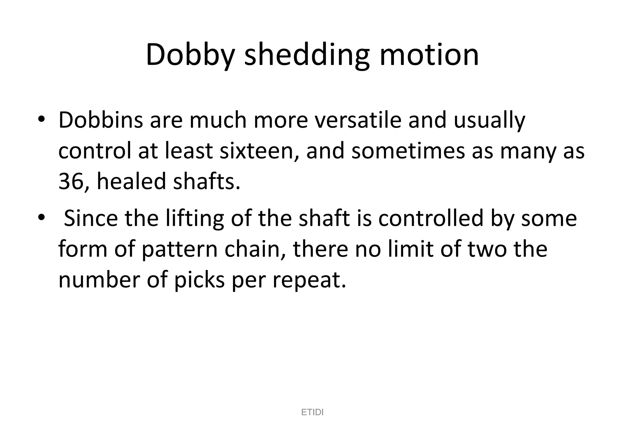 Dobby shedding motion
• Dobbins are much more versatile and usually
control at least sixteen, and sometimes as many as
36, healed shafts.
• Since the lifting of the shaft is controlled by some
form of pattern chain, there no limit of two the
number of picks per repeat.
ETIDI
 