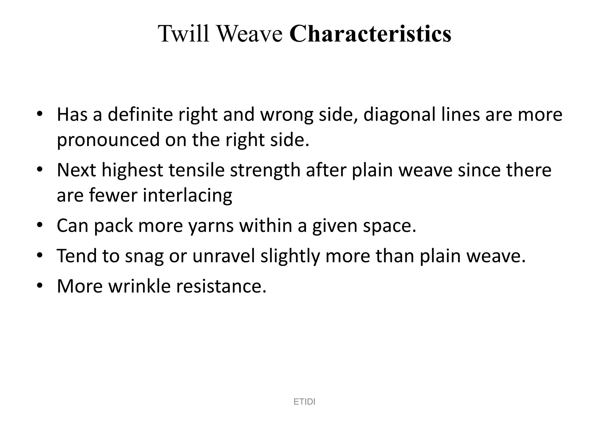 Twill Weave Characteristics
• Has a definite right and wrong side, diagonal lines are more
pronounced on the right side.
• Next highest tensile strength after plain weave since there
are fewer interlacing
• Can pack more yarns within a given space.
• Tend to snag or unravel slightly more than plain weave.
• More wrinkle resistance.
ETIDI
 