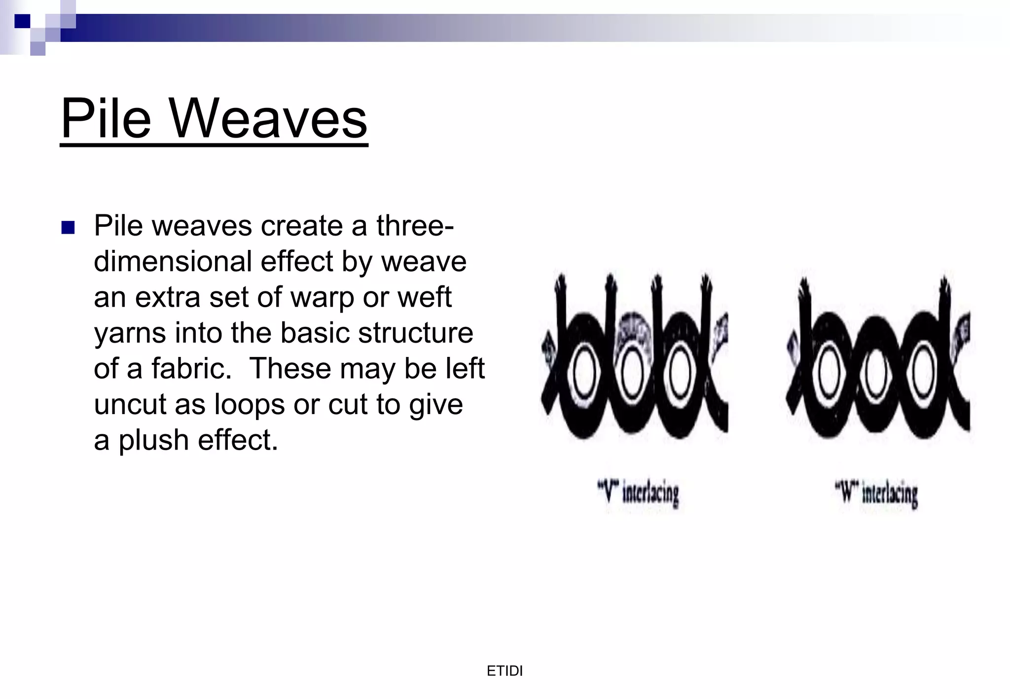 ETIDI
Pile Weaves
 Pile weaves create a three-
dimensional effect by weave
an extra set of warp or weft
yarns into the basic structure
of a fabric. These may be left
uncut as loops or cut to give
a plush effect.
 
