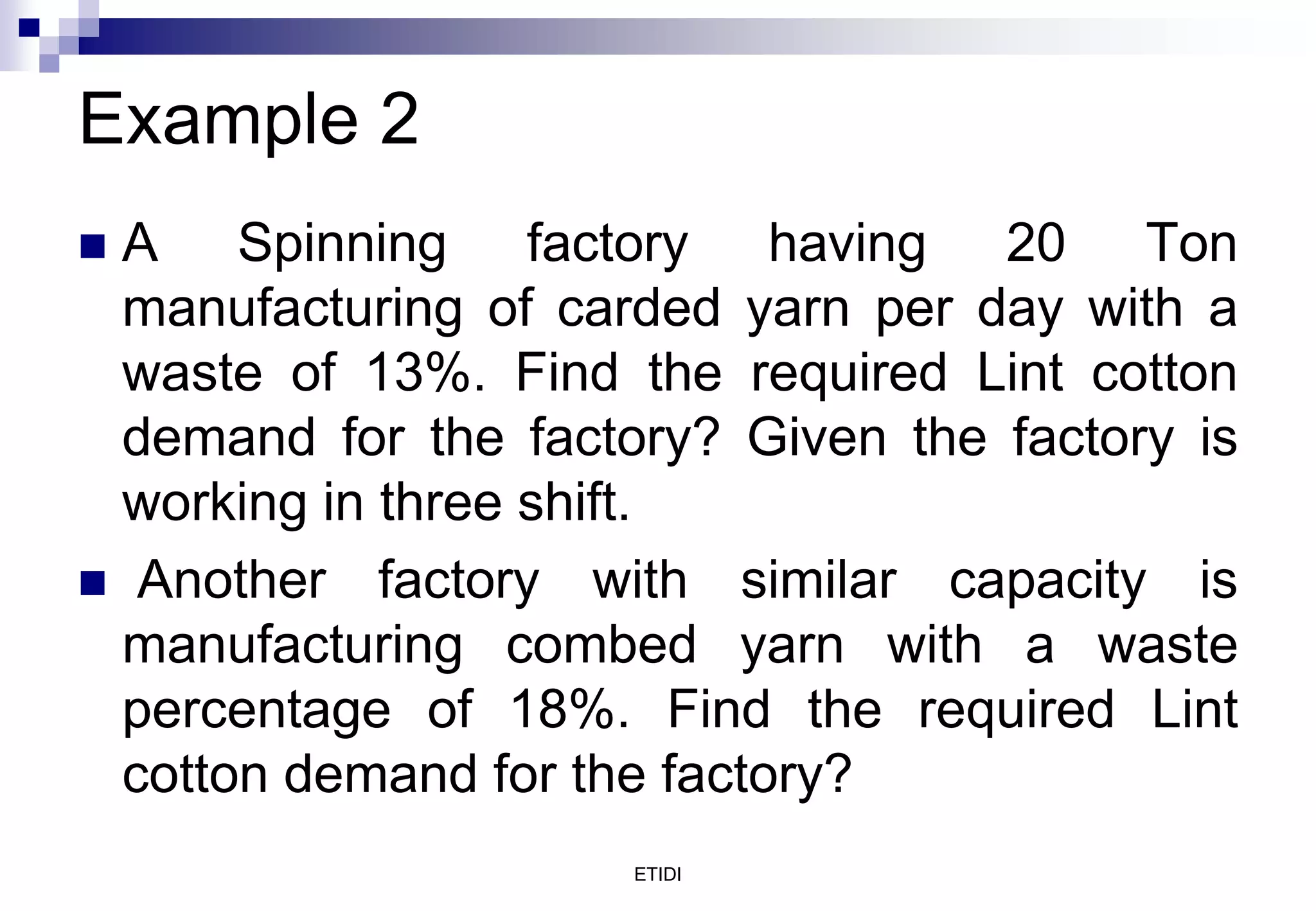 Example 2
 A Spinning factory having 20 Ton
manufacturing of carded yarn per day with a
waste of 13%. Find the required Lint cotton
demand for the factory? Given the factory is
working in three shift.
 Another factory with similar capacity is
manufacturing combed yarn with a waste
percentage of 18%. Find the required Lint
cotton demand for the factory?
ETIDI
 
