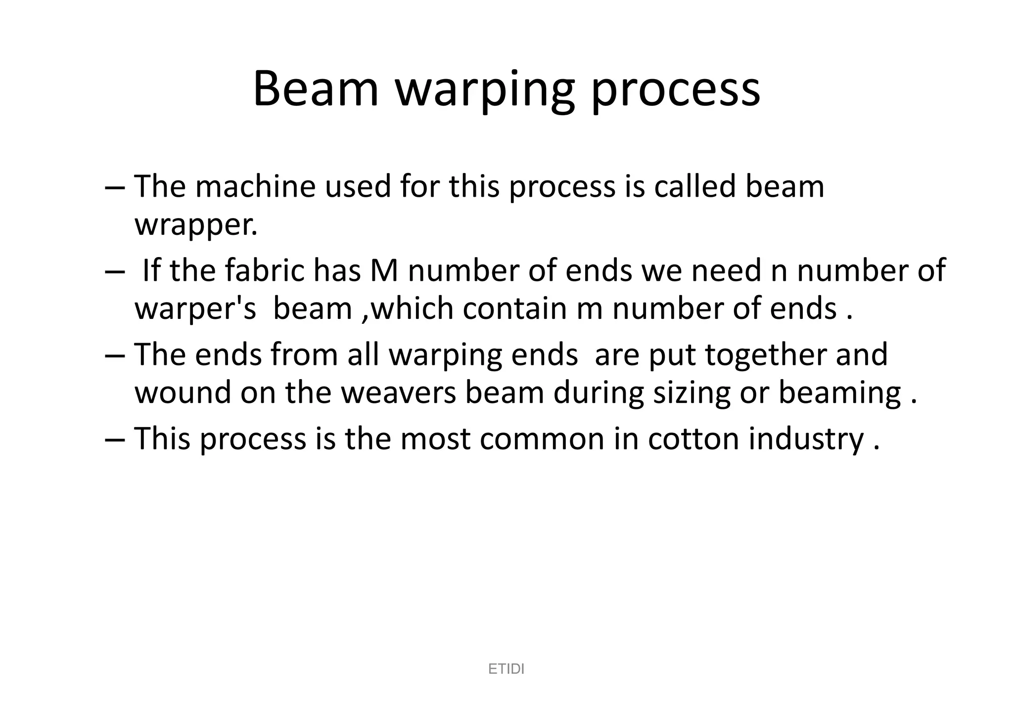 Beam warping process
– The machine used for this process is called beam
wrapper.
– If the fabric has M number of ends we need n number of
warper's beam ,which contain m number of ends .
– The ends from all warping ends are put together and
wound on the weavers beam during sizing or beaming .
– This process is the most common in cotton industry .
ETIDI
 