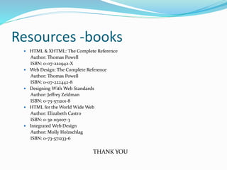 Resources -books
 HTML & XHTML: The Complete Reference
Author: Thomas Powell
ISBN: 0-07-222942-X
 Web Design: The Complete Reference
Author: Thomas Powell
ISBN: 0-07-222442-8
 Designing With Web Standards
Author: Jeffrey Zeldman
ISBN: 0-73-571201-8
 HTML for the World Wide Web
Author: Elizabeth Castro
ISBN: 0-32-113007-3
 Integrated Web Design
Author: Molly Holzschlag
ISBN: 0-73-571233-6
THANK YOU
 
