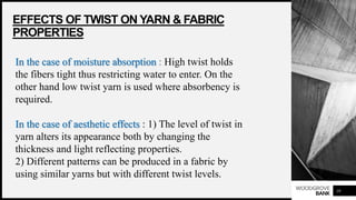 WOODGROVE
BANK
EFFECTS OF TWIST ON YARN & FABRIC
PROPERTIES
10
In the case of moisture absorption : High twist holds
the fibers tight thus restricting water to enter. On the
other hand low twist yarn is used where absorbency is
required.
In the case of aesthetic effects : 1) The level of twist in
yarn alters its appearance both by changing the
thickness and light reflecting properties.
2) Different patterns can be produced in a fabric by
using similar yarns but with different twist levels.
 