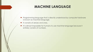 MACHINE LANGUAGE
 Programming language that is directly understood by computer hardware
is known as machine language.
 It consists of zeroes and ones.
 It is almost impossible for humans to use machine language because it
entirely consists of numbers.
 